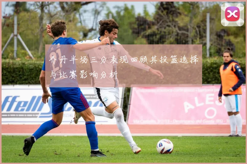 乔丹半场三分表现回顾其投篮选择与比赛影响分析