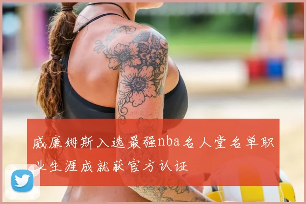 威廉姆斯入选最强nba名人堂名单职业生涯成就获官方认证