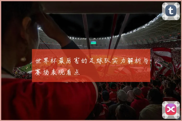 世界杯最厉害的足球队实力解析与赛场表现看点