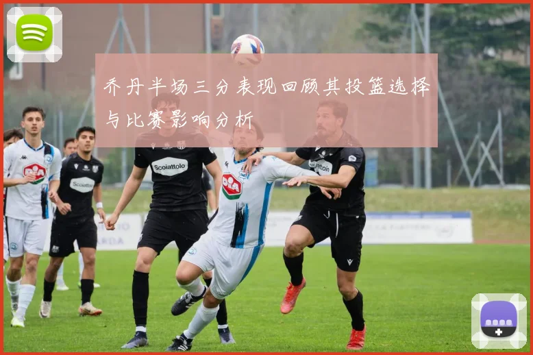 乔丹半场三分表现回顾其投篮选择与比赛影响分析