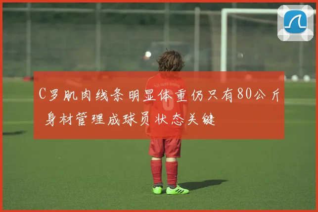 C罗肌肉线条明显体重仍只有80公斤 身材管理成球员状态关键
