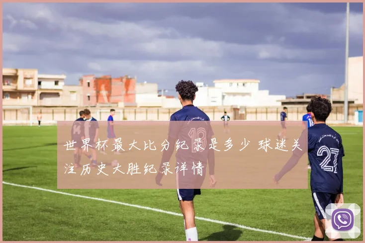 世界杯最大比分纪录是多少 球迷关注历史大胜纪录详情