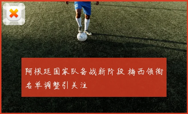 阿根廷国家队备战新阶段 梅西领衔名单调整引关注