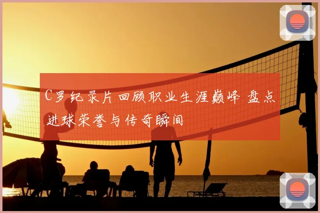 C罗纪录片回顾职业生涯巅峰 盘点进球荣誉与传奇瞬间