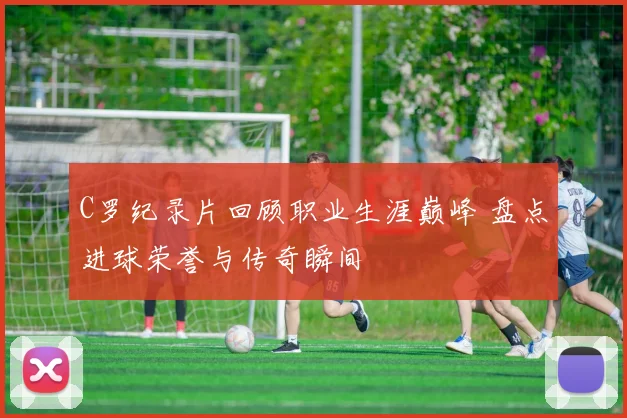 C罗纪录片回顾职业生涯巅峰 盘点进球荣誉与传奇瞬间