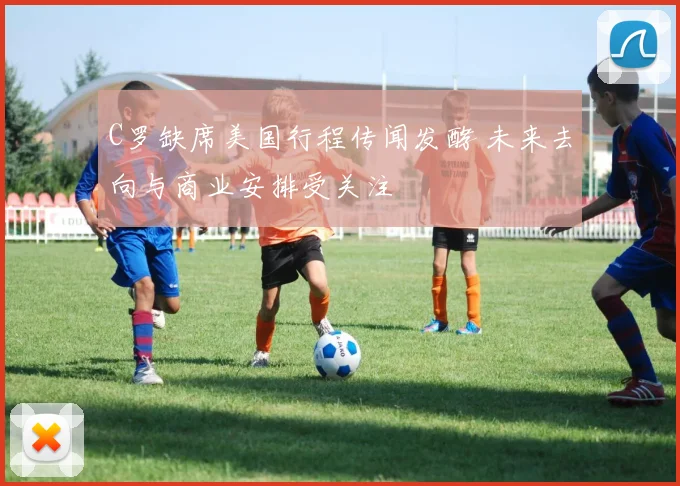 C罗缺席美国行程传闻发酵 未来去向与商业安排受关注