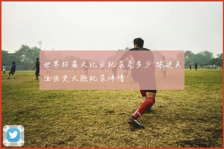 世界杯最大比分纪录是多少 球迷关注历史大胜纪录详情