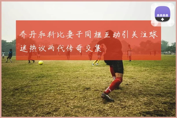 乔丹和科比妻子同框互动引关注球迷热议两代传奇交集