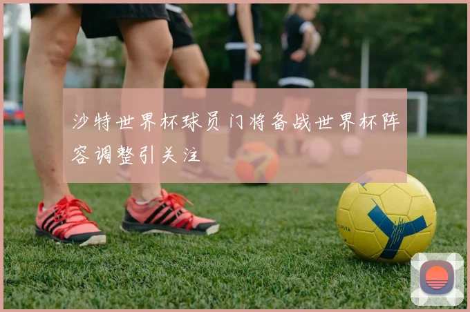 沙特世界杯球员门将备战世界杯阵容调整引关注