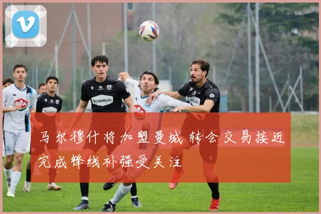 马尔穆什将加盟曼城 转会交易接近完成锋线补强受关注