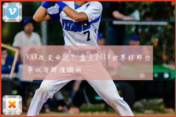 VAR改变命运？盘点2018世界杯那些争议与辉煌瞬间