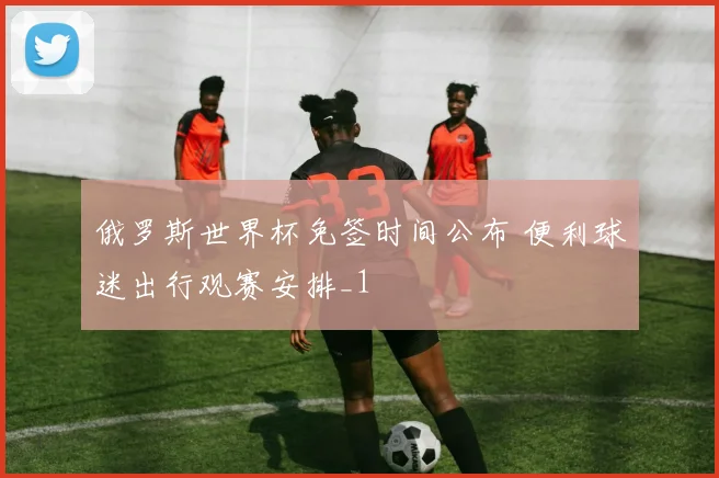 俄罗斯世界杯免签时间公布 便利球迷出行观赛安排_1