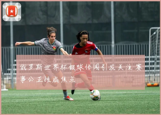 俄罗斯世界杯假球传闻引发关注 赛事公正性成焦点