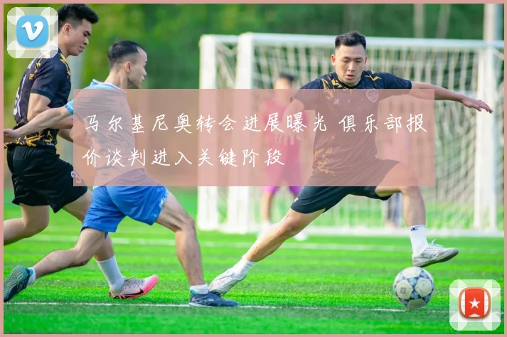 马尔基尼奥转会进展曝光 俱乐部报价谈判进入关键阶段