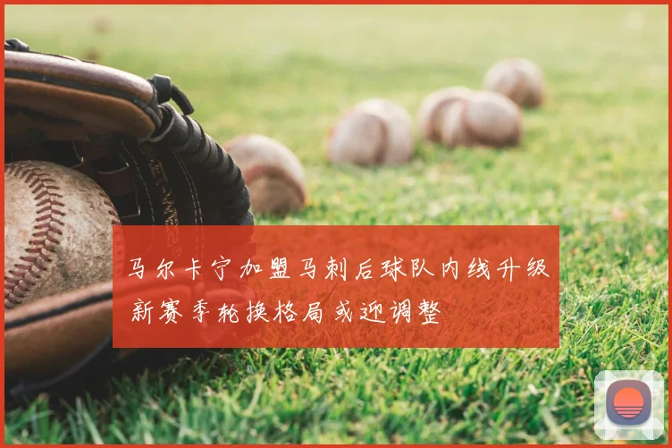 马尔卡宁加盟马刺后球队内线升级 新赛季轮换格局或迎调整