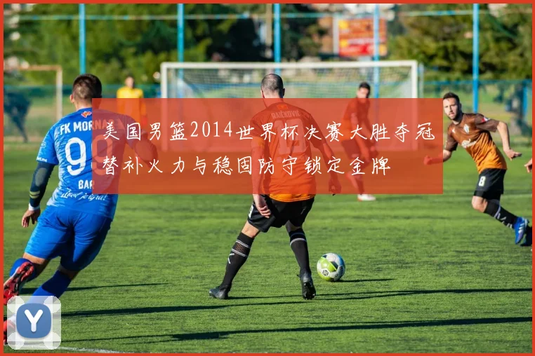 美国男篮2014世界杯决赛大胜夺冠替补火力与稳固防守锁定金牌