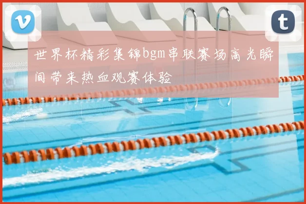 世界杯精彩集锦bgm串联赛场高光瞬间带来热血观赛体验