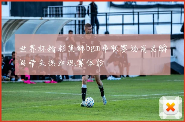 世界杯精彩集锦bgm串联赛场高光瞬间带来热血观赛体验