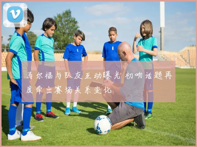 马尔福与队友互动曝光 初吻话题再度牵出赛场关系变化
