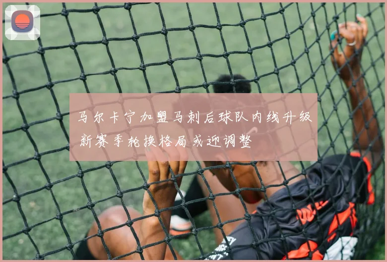 马尔卡宁加盟马刺后球队内线升级 新赛季轮换格局或迎调整