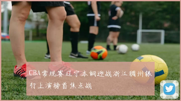 CBA常规赛辽宁本钢迎战浙江稠州银行上演榜首焦点战