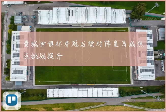 曼城世俱杯夺冠后续对阵皇马成焦点挑战提升