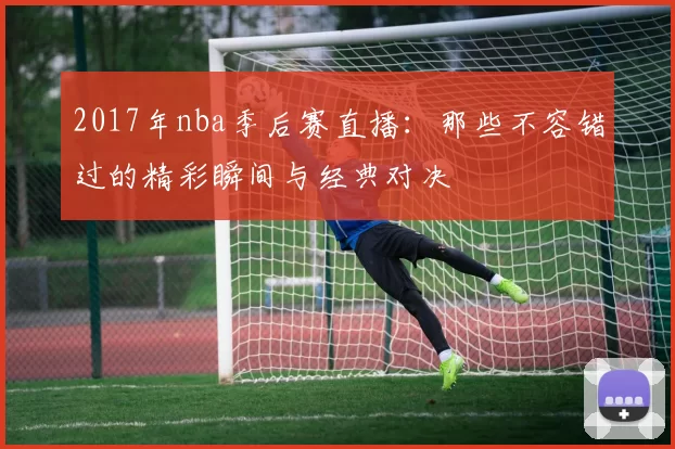 2017年nba季后赛直播:那些不容错过的精彩瞬间与经典对决