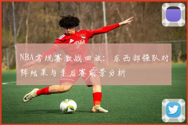 NBA常规赛激战回放:东西部强队对阵结果与季后赛前景分析