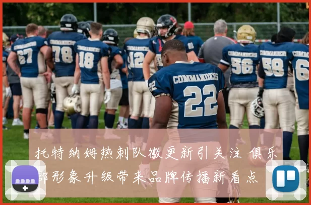 托特纳姆热刺队徽更新引关注 俱乐部形象升级带来品牌传播新看点