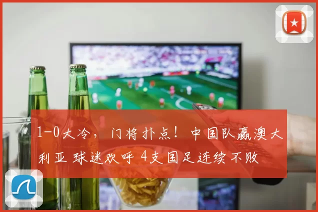 1-0大冷，门将扑点！中国队赢澳大利亚 球迷欢呼 4支国足连续不败