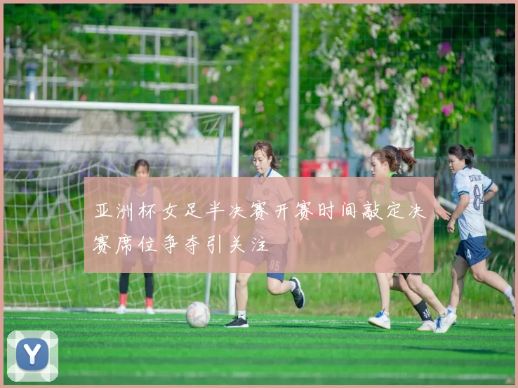 亚洲杯女足半决赛开赛时间敲定决赛席位争夺引关注