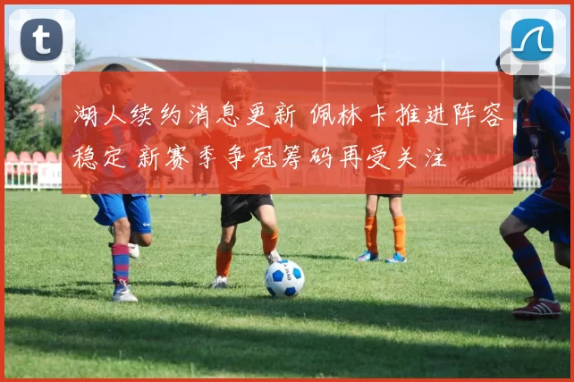 湖人续约消息更新 佩林卡推进阵容稳定 新赛季争冠筹码再受关注