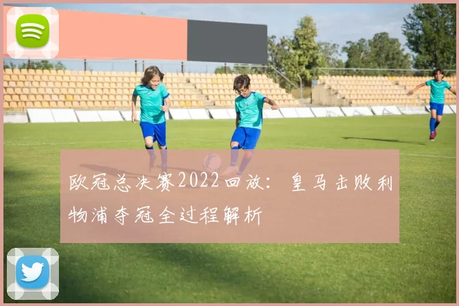 欧冠总决赛2022回放：皇马击败利物浦夺冠全过程解析