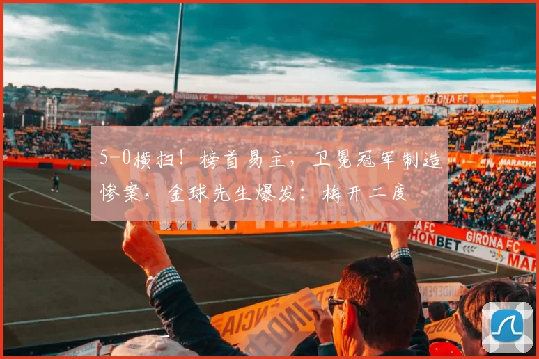 5-0横扫！榜首易主，卫冕冠军制造惨案，金球先生爆发：梅开二度