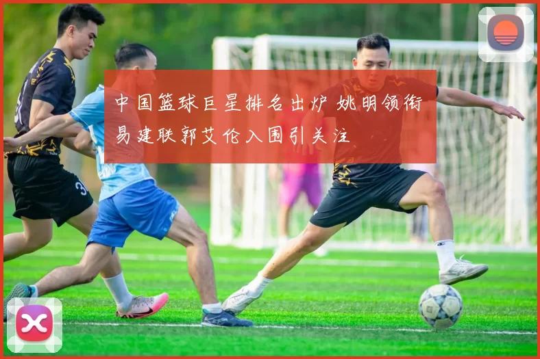 中国篮球巨星排名出炉 姚明领衔 易建联郭艾伦入围引关注