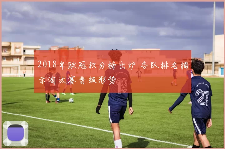 2018年欧冠积分榜出炉 各队排名揭示淘汰赛晋级形势