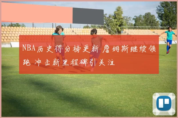 NBA历史得分榜更新 詹姆斯继续领跑 冲击新里程碑引关注