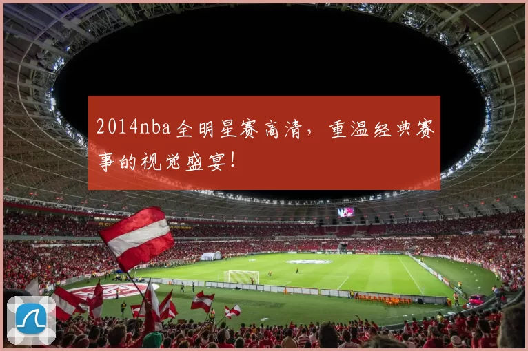 2014nba全明星赛高清，重温经典赛事的视觉盛宴！