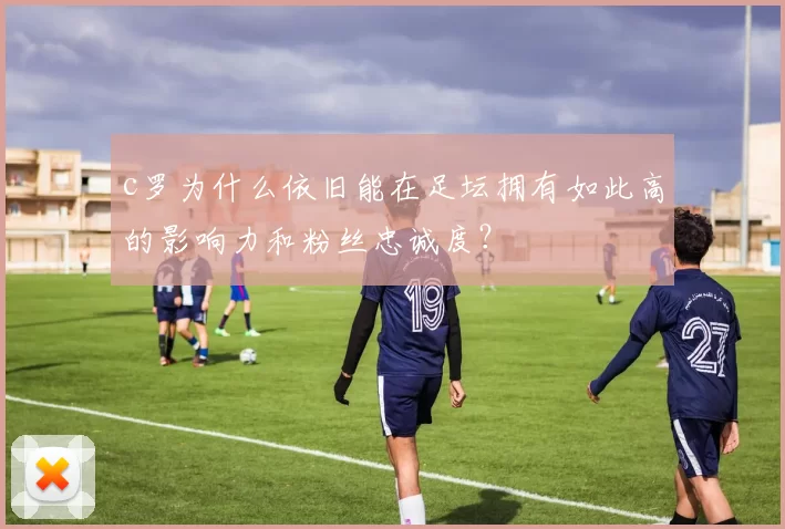 c罗为什么依旧能在足坛拥有如此高的影响力和粉丝忠诚度?