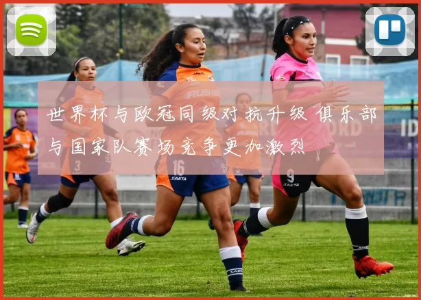 世界杯与欧冠同级对抗升级 俱乐部与国家队赛场竞争更加激烈