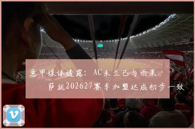 意甲媒体透露:AC米兰已与雨果·索萨就202627赛季加盟达成初步一致_fm_球迷_数据