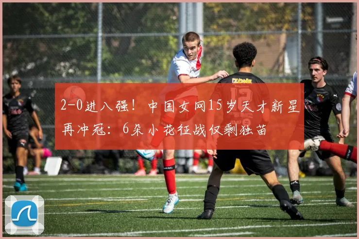 2-0进八强！中国女网15岁天才新星再冲冠：6朵小花征战仅剩独苗
