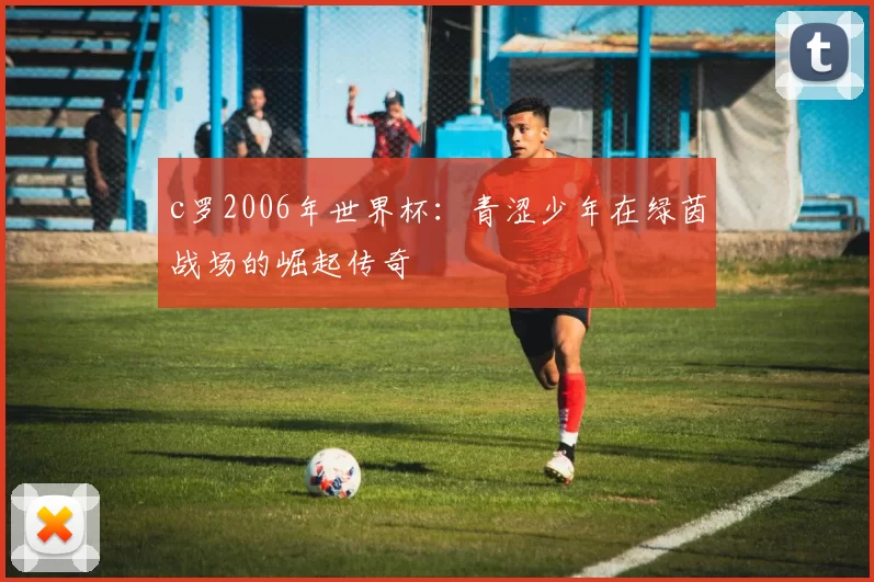 c罗2006年世界杯：青涩少年在绿茵战场的崛起传奇