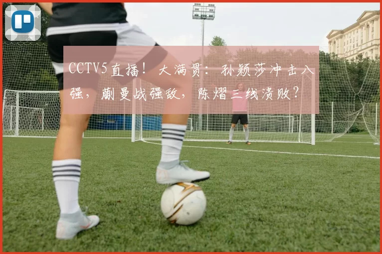 CCTV5直播！大满贯：孙颖莎冲击八强，蒯曼战强敌，陈熠三线溃败？