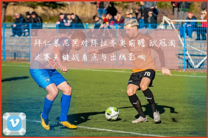 拜仁慕尼黑对阵拉齐奥前瞻 欧冠淘汰赛关键战看点与出线影响
