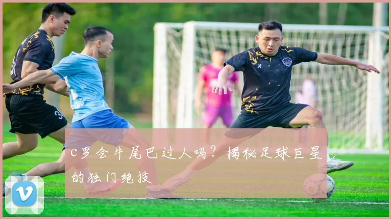 c罗会牛尾巴过人吗？揭秘足球巨星的独门绝技