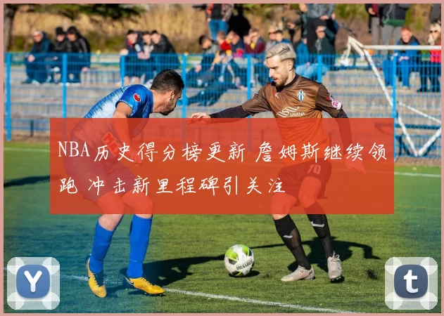 NBA历史得分榜更新 詹姆斯继续领跑 冲击新里程碑引关注