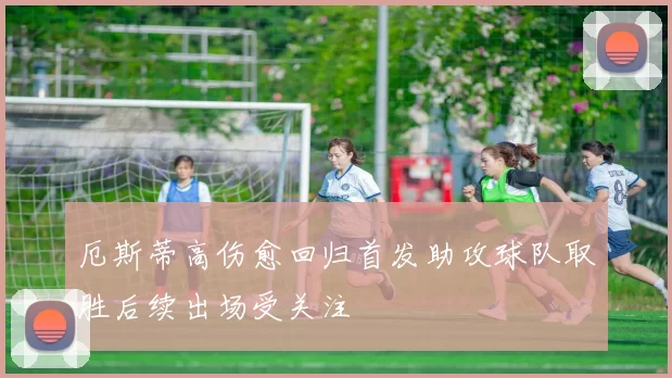 厄斯蒂高伤愈回归首发助攻球队取胜后续出场受关注