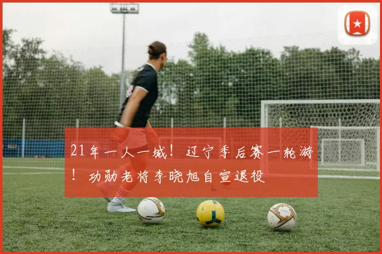 21年一人一城！辽宁季后赛一轮游！功勋老将李晓旭自宣退役