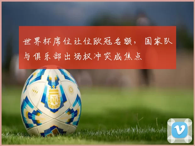 世界杯席位让位欧冠名额,国家队与俱乐部出场权冲突成焦点